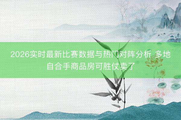 2026实时最新比赛数据与热门对阵分析 多地自合手商品房可胜仗卖了