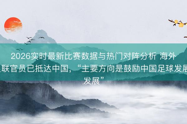 2026实时最新比赛数据与热门对阵分析 海外足联官员已抵达中国，“主要方向是鼓励中国足球发展”