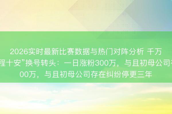 2026实时最新比赛数据与热门对阵分析 千万粉好意思妆博主“程十安”换号转头：一日涨粉300万，与且初母公司存在纠纷停更三年