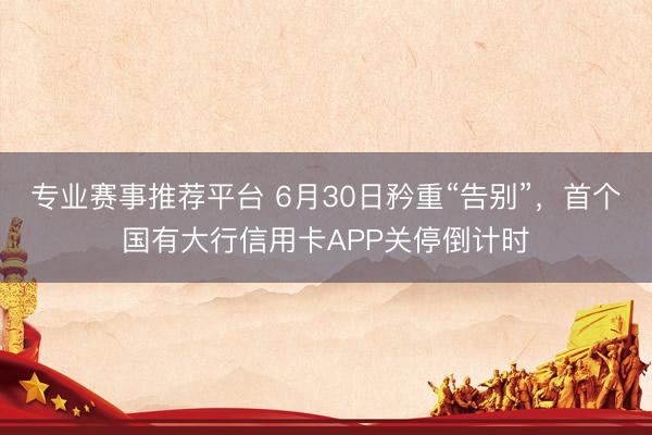 专业赛事推荐平台 6月30日矜重“告别”,首个国有大行信用卡APP关停倒计时