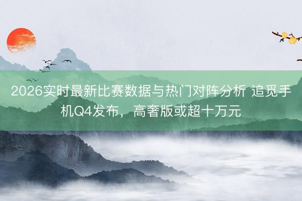 2026实时最新比赛数据与热门对阵分析 追觅手机Q4发布,高奢版或超十万元