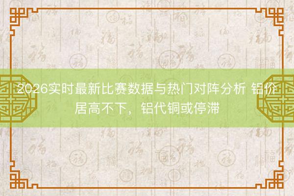 2026实时最新比赛数据与热门对阵分析 铝价居高不下，铝代铜或停滞