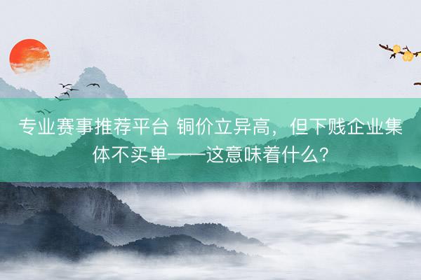 专业赛事推荐平台 铜价立异高，但下贱企业集体不买单——这意味着什么？