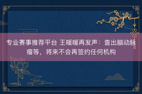 专业赛事推荐平台 王暖暖再发声：查出脑动脉瘤等，将来不会再签约任何机构