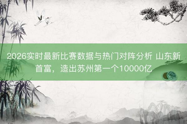 2026实时最新比赛数据与热门对阵分析 山东新首富，造出苏州第一个10000亿