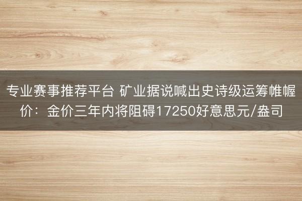专业赛事推荐平台 矿业据说喊出史诗级运筹帷幄价：金价三年内将阻碍17250好意思元/盎司