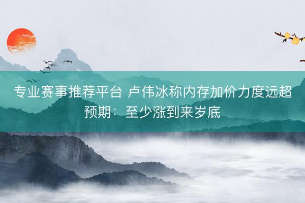 专业赛事推荐平台 卢伟冰称内存加价力度远超预期：至少涨到来岁底