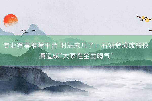 专业赛事推荐平台 时辰未几了！石油危境或很快演造成“大家性全面晦气”