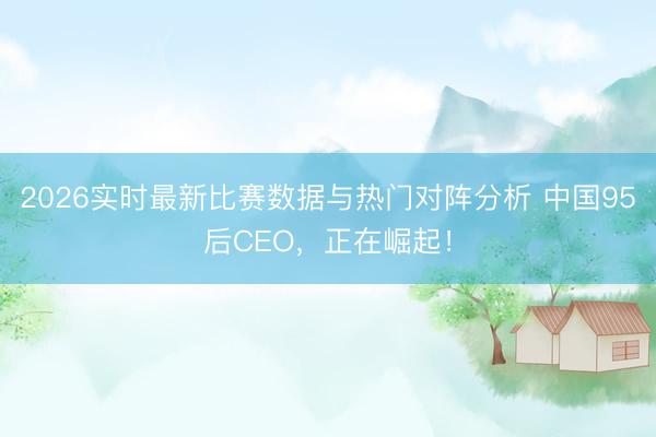 2026实时最新比赛数据与热门对阵分析 中国95后CEO，正在崛起！