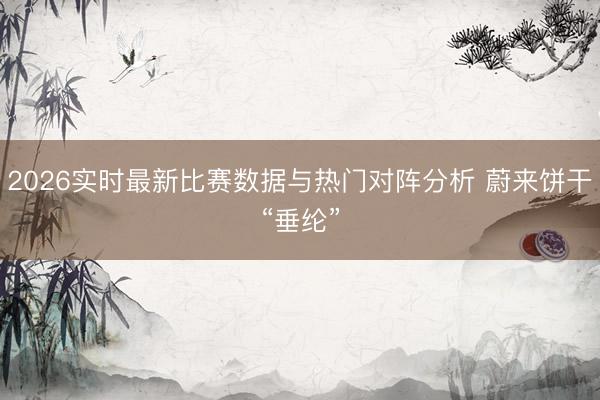 2026实时最新比赛数据与热门对阵分析 蔚来饼干“垂纶”
