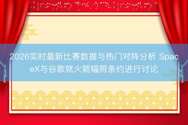 2026实时最新比赛数据与热门对阵分析 SpaceX与谷歌就火箭辐照条约进行讨论