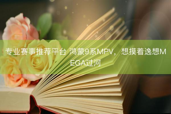 专业赛事推荐平台 鸿蒙9系MPV，想摸着逸想MEGA过河