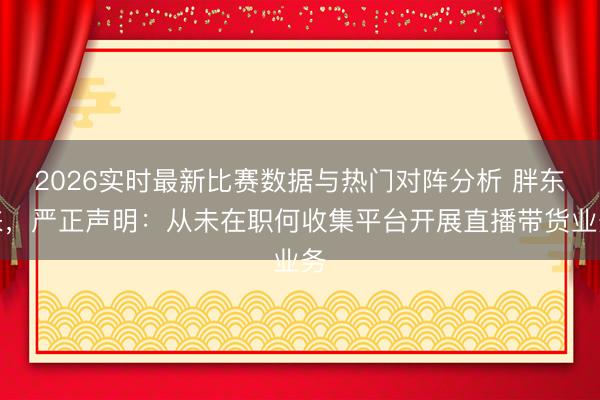 2026实时最新比赛数据与热门对阵分析 胖东来,严正声明:从未在职何收集平台开展直播带货业务