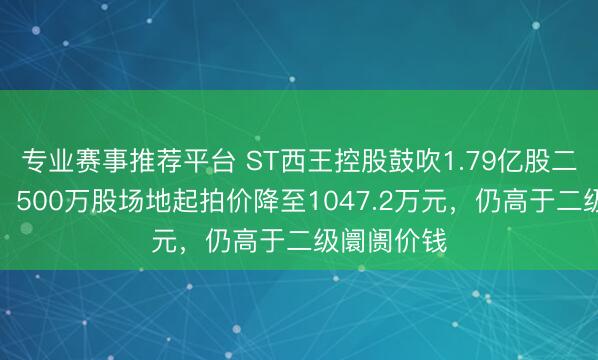 专业赛事推荐平台 ST西王控股鼓吹1.79亿股二拍再遇冷：500万股场地起拍价降至1047.2万元，仍高于二级阛阓价钱