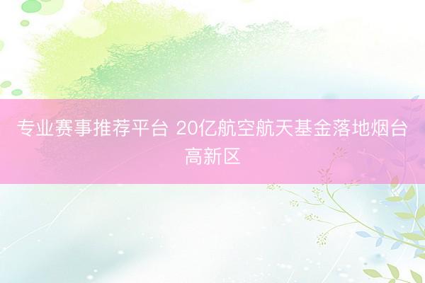 专业赛事推荐平台 20亿航空航天基金落地烟台高新区