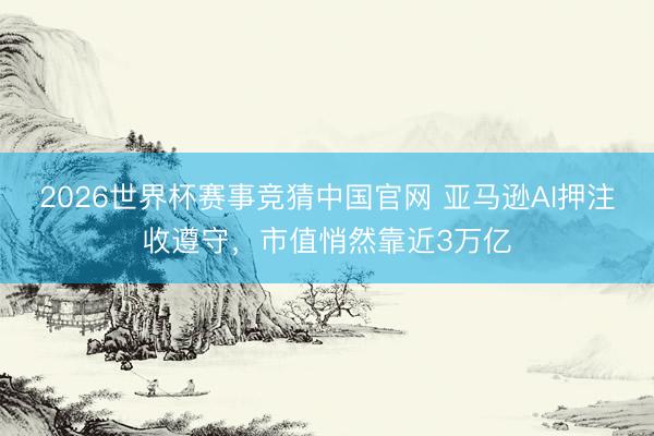 2026世界杯赛事竞猜中国官网 亚马逊AI押注收遵守，市值悄然靠近3万亿