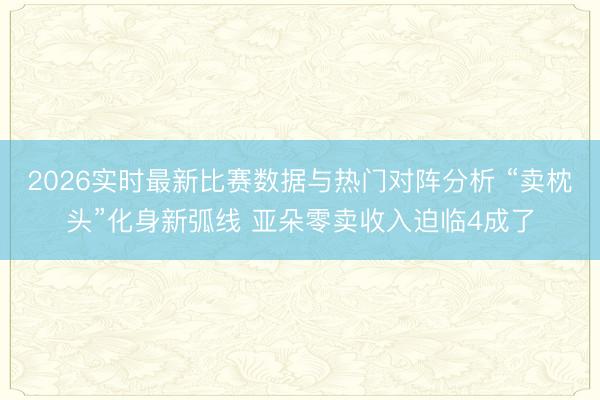 2026实时最新比赛数据与热门对阵分析 “卖枕头”化身新弧线 亚朵零卖收入迫临4成了