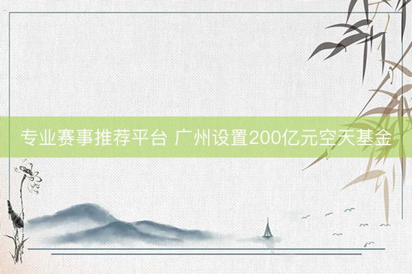 专业赛事推荐平台 广州设置200亿元空天基金