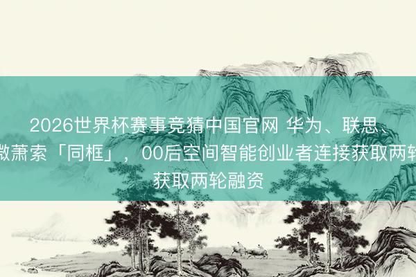 2026世界杯赛事竞猜中国官网 华为、联思、富瀚微萧索「同框」，00后空间智能创业者连接获取两轮融资