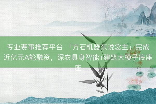 专业赛事推荐平台 「方石机器东说念主」完成近亿元A轮融资,深农具身智能+建筑大模子底座
