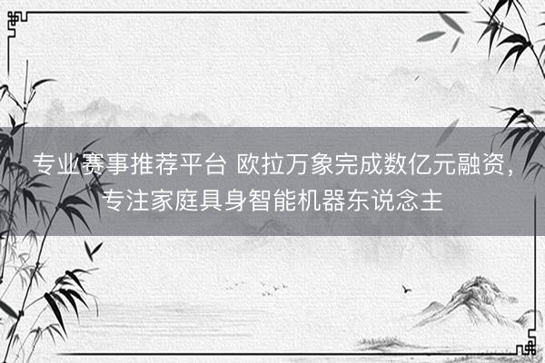 专业赛事推荐平台 欧拉万象完成数亿元融资,专注家庭具身智能机器东说念主
