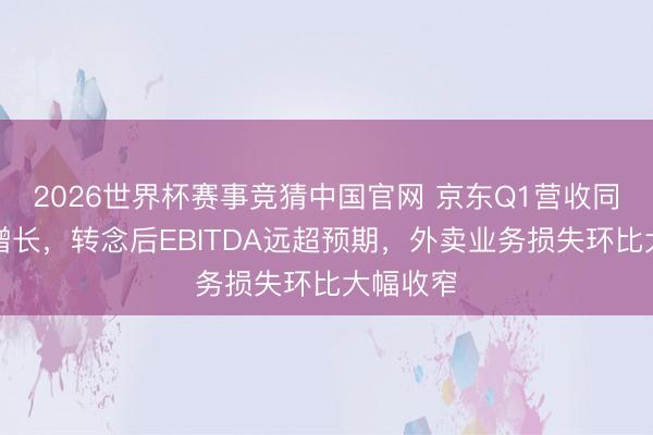 2026世界杯赛事竞猜中国官网 京东Q1营收同比小幅增长,转念后EBITDA远超预期,外卖业务损失环比大幅收窄