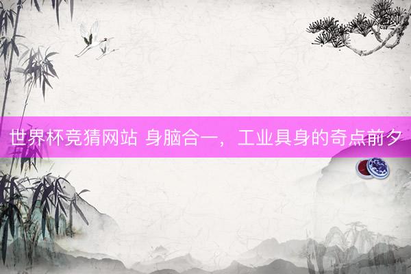 世界杯竞猜网站 身脑合一，工业具身的奇点前夕
