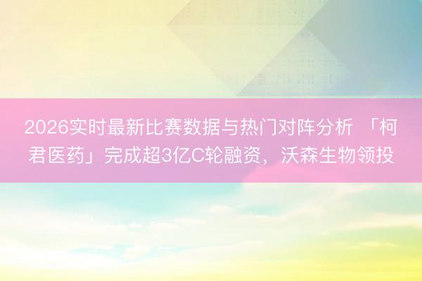 2026实时最新比赛数据与热门对阵分析 「柯君医药」完成超3亿C轮融资,沃森生物领投