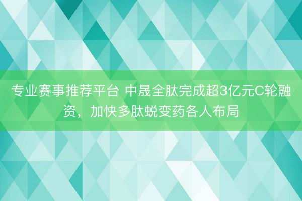 专业赛事推荐平台 中晟全肽完成超3亿元C轮融资,加快多肽蜕变药各人布局
