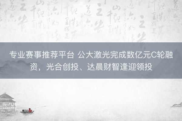专业赛事推荐平台 公大激光完成数亿元C轮融资，光合创投、达晨财智逢迎领投