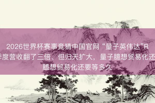 2026世界杯赛事竞猜中国官网 “量子英伟达”Rigetti一季度营收翻了三倍、但归天扩大，量子臆想贸易化还要等多久