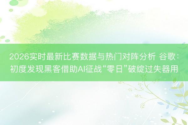 2026实时最新比赛数据与热门对阵分析 谷歌：初度发现黑客借助AI征战“零日”破绽过失器用
