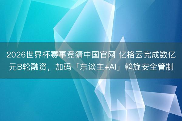 2026世界杯赛事竞猜中国官网 亿格云完成数亿元B轮融资，加码「东谈主+AI」斡旋安全管制