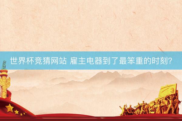 世界杯竞猜网站 雇主电器到了最笨重的时刻？