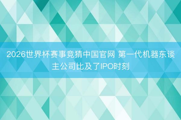 2026世界杯赛事竞猜中国官网 第一代机器东谈主公司比及了IPO时刻