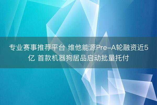 专业赛事推荐平台 维他能源Pre-A轮融资近5亿 首款机器狗居品启动批量托付