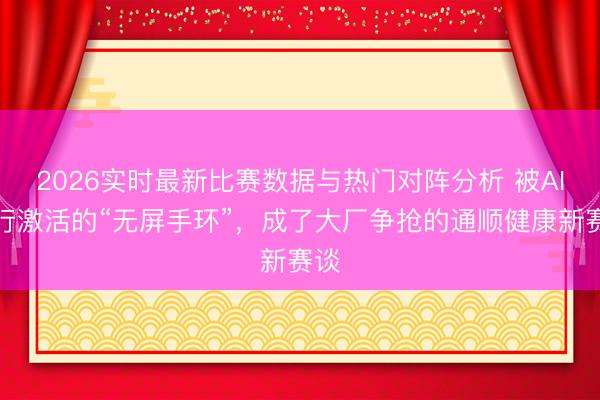2026实时最新比赛数据与热门对阵分析 被AI再行激活的“无屏手环”，成了大厂争抢的通顺健康新赛谈