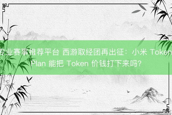 专业赛事推荐平台 西游取经团再出征：小米 Token Plan 能把 Token 价钱打下来吗？