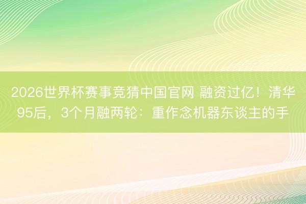 2026世界杯赛事竞猜中国官网 融资过亿！清华95后，3个月融两轮：重作念机器东谈主的手