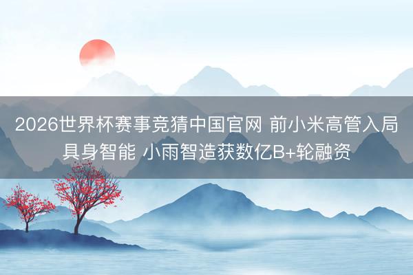 2026世界杯赛事竞猜中国官网 前小米高管入局具身智能 小雨智造获数亿B+轮融资