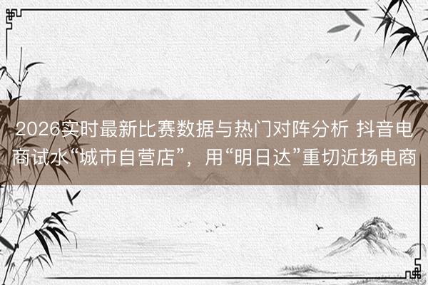 2026实时最新比赛数据与热门对阵分析 抖音电商试水“城市自营店”,用“明日达”重切近场电商