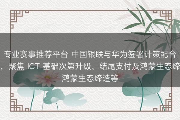专业赛事推荐平台 中国银联与华为签署计策配合条约,聚焦 ICT 基础次第升级、结尾支付及鸿蒙生态缔造等