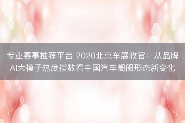 专业赛事推荐平台 2026北京车展收官:从品牌AI大模子热度指数看中国汽车阛阓形态新变化