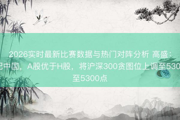 2026实时最新比赛数据与热门对阵分析 高盛:超配中国,A股优于H股,将沪深300贪图位上调至5300点