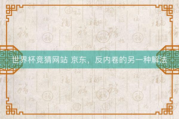 世界杯竞猜网站 京东，反内卷的另一种解法