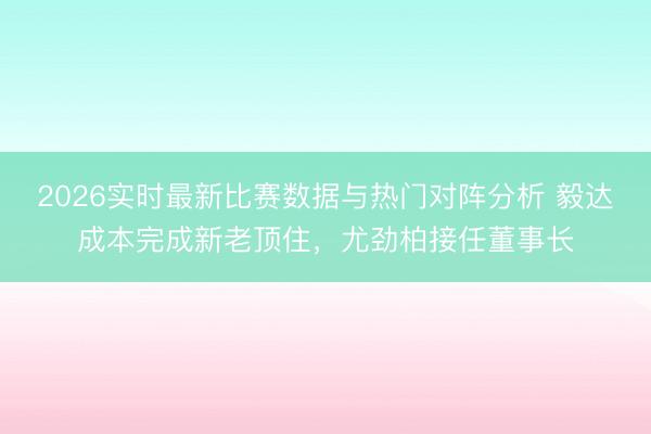 2026实时最新比赛数据与热门对阵分析 毅达成本完成新老顶住,尤劲柏接任董事长