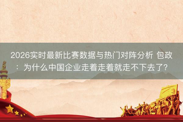 2026实时最新比赛数据与热门对阵分析 包政:为什么中国企业走着走着就走不下去了?