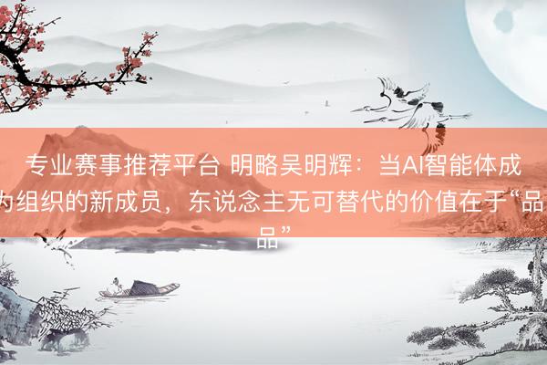 专业赛事推荐平台 明略吴明辉：当AI智能体成为组织的新成员，东说念主无可替代的价值在于“品”