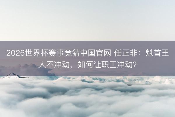 2026世界杯赛事竞猜中国官网 任正非：魁首王人不冲动，如何让职工冲动？