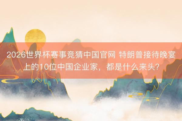 2026世界杯赛事竞猜中国官网 特朗普接待晚宴上的10位中国企业家，都是什么来头？